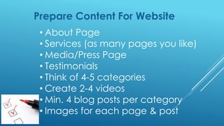 • About Page
• Services (as many pages you like)
• Media/Press Page
• Testimonials
• Think of 4-5 categories
• Create 2-4 videos
• Min. 4 blog posts per category
• Images for each page & post
Prepare Content For Website
 