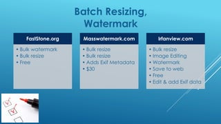Batch Resizing,
Watermark
FastStone.org
• Bulk watermark
• Bulk resize
• Free
Masswatermark.com
• Bulk resize
• Bulk resize
• Adds Exif Metadata
• $30
Irfanview.com
• Bulk resize
• Image Editing
• Watermark
• Save to web
• Free
• Edit & add Exif data
 