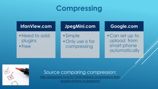 Compressing
IrfanView.com
•Need to add
plugins
•Free
JpegMini.com
•Simple
•Only use is for
compressing
Google.com
•Can set up to
upload from
smart phone
automatically
Source comparing compression:
http://petapixel.com/2015/05/30/jpeg-compression-test-
google-photos-vs-jpegmini/
 