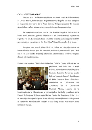 Casa Lauro
2
CASA “ANTONIO LAURO”
Ubicada en la Calle Constitución con Calle Amor Patrio (Casco Histórico)
de Ciudad Bolívar, frente a la casa de gobernadores y diagonal a la casa congreso
de Angostura, muy cerca de la Plaza Bolívar, Antigua residencia del maestro
Antonio Lauro y hoy sede de proyectos musicales que llevan su nombre.
Es importante mencionar que la Sra. Rosalía Rangel de Salazar fue la
última dueña de la casa, por una herencia de la Sra. María Dominga Figarella de
Figarella y la Sra. Rosalía de Salazar vendió la casa al ejecutivo regional en 1987
representado en ese acto por el Dr. René Silva Ydrogo Gobernador de la época.
Luego de este acto el primer ideal era realizar un complejo musical en
honor al ilustre músico, pero por corrientes políticas se paralizo dicha obra. Aun
así ya son dos décadas de entrega a la música y formación de hombres y mujeres
alcanzó este legado musical.
En esta casa imparten Cátedra Internacional de Guitarra Clásica, dirigida por los
profesores, José Luis Lara y René
Castillo. También funciona la Orquesta
Sinfónica Infantil y Juvenil del estado
Bolívar “Antonio Lauro”, dirigida por
el Gran Maestro Dino Goncalves,
especialista en Dificultades del
Aprendizaje en la Universidad
Nacional Abierta, Maestría en la
Investigación de la Educación en la Universidad de Carabobo y graduado en la
Escuela de Dirección de Orquesta en Huelva, España, fue fundada en el año 1993,
en homenaje al compositor y uno de los más importantes ejecutantes de la guitarra
en Venezuela, Antonio Lauro. Su sede ha sido casa y escuela para muchos en su
formación musical.
 