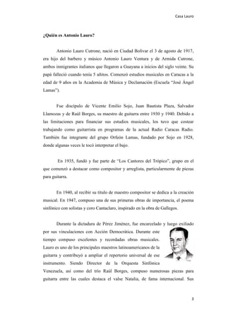 Casa Lauro
3
¿Quién es Antonio Lauro?
Antonio Lauro Cutrone, nació en Ciudad Bolívar el 3 de agosto de 1917,
era hijo del barbero y músico Antonio Lauro Ventura y de Armida Cutrone,
ambos inmigrantes italianos que llegaron a Guayana a inicios del siglo veinte. Su
papá falleció cuando tenía 5 añitos. Comenzó estudios musicales en Caracas a la
edad de 9 años en la Academia de Música y Declamación (Escuela “José Ángel
Lamas”).
Fue discípulo de Vicente Emilio Sojo, Juan Bautista Plaza, Salvador
Llamozas y de Raúl Borges, su maestro de guitarra entre 1930 y 1940. Debido a
las limitaciones para financiar sus estudios musicales, los tuvo que costear
trabajando como guitarrista en programas de la actual Radio Caracas Radio.
También fue integrante del grupo Orfeón Lamas, fundado por Sojo en 1928,
donde algunas veces le tocó interpretar el bajo.
En 1935, fundó y fue parte de “Los Cantores del Trópico”, grupo en el
que comenzó a destacar como compositor y arreglista, particularmente de piezas
para guitarra.
En 1940, al recibir su título de maestro compositor se dedica a la creación
musical. En 1947, compuso una de sus primeras obras de importancia, el poema
sinfónico con solistas y coro Cantaclaro, inspirado en la obra de Gallegos.
Durante la dictadura de Pérez Jiménez, fue encarcelado y luego exiliado
por sus vinculaciones con Acción Democrática. Durante este
tiempo compuso excelentes y recordadas obras musicales.
Lauro es uno de los principales maestros latinoamericanos de la
guitarra y contribuyó a ampliar el repertorio universal de ese
instrumento. Siendo Director de la Orquesta Sinfónica
Venezuela, así como del trío Raúl Borges, compuso numerosas piezas para
guitarra entre las cuales destaca el valse Natalia, de fama internacional. Sus
 