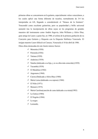 Casa Lauro
4
primeras obras se concentraron en la guitarra, especialmente valses venezolanos, a
los cuales aplicó una forma diferente de tocarlos, normalmente de 3/4 los
interpretaba en 6/8, llegando a considerársele el “Strauss de la Guitarra”.
Trascendió como excelente guitarrista, pero su popularidad y brillo universal
aumentó tras la incorporación de obras suyas en los programas de grandes
maestros del instrumento como Andrés Segovia, John Williams y Alirio Díaz,
gran amigo de Lauro y quien fue, en 1980, el solista de la primera grabación de su
Concierto para Guitarra y Orquesta con la Orquesta Sinfónica Venezuela. El
insigne maestro Lauro falleció en Caracas, Venezuela el 18 de abril de 1986.
Otras obras destacadas de este ilustre músico fueron:
 Morenita (1930)
 Petronila (1936)
 Tatiana (1939)
 Andreina (1939)
 Natalia (dedicada a su hija, y es su obra más conocida) (1939)
 Yacambú (1939)
 El Marabino (1942)
 Angostura (1968)
 Carora (Dedicada a Alirio Díaz (1968)
 María Luisa (dedicada a su esposa) (1968)
 El Niño (1971)
 Momoti (1975)
 María Carolina(canción de cuna dedicada a su nieta)(1983)
 La Gatica (1984)
 El Negrito (1984)
 La negra
 Leonardo.
 