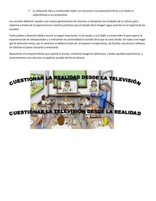  La utilización libre y creativa del medio ,sin renunciar a la autonomía frente a el medio ni
                   subordinarse a sus propuestas

Las escuelas deberían ayudar a las nuevas generaciones de alumnos a interpretar los símbolos de la cultura, pero
sabemos a través de la experiencia en nuestras prácticas que el estudio de la imagen sigue ausente en la mayoría de las
escuelas.

Tanto padres y docentes deben asumir un papel importante, el de ayudar a sus hij@s a comprender lo que supone la
experiencia de ser telespectador y a interpretar en profundidad el sentido de lo que se está viendo. De nada sirve negar
que la televisión exista, por el contrario se debería tratar de enriquecer la experiencia, de facilitar una lectura reflexiva,
sin eliminar el placer sensorial y emocional.

Aprovechar el enriquecimiento que supone el acceso, mediante imágenes televisivas, a todas aquellas experiencias y
conocimientos a los alumnos no podrían acceder de forma directa
 