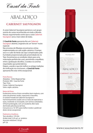 SELECTION
2012
CABERNET SAUVIGNON
VINHO REGIONAL TEJO
VINHO TINTO | RED WINE
J. Carvalho
PORTUGAL
WWW.CASALDAFONTE.PTJ. Carvalho
PORTUGAL
CABERNET SAUVIGNON
A casta Cabernet Sauvignon pertence a um grupo
restrito de castas reconhecidas em todo o Mundo.
Poucos argumentarão contra que a casta Cabernet
Sauvignon será a mais nobre de todas.
O Casal da Fonte apresenta-lhe um Cabernet
Sauvignon distinto, originário de um“terroir”muito
especial.
Nas encostas do Ribatejo encontramos vinhas
implementadas em solo argilo-calcárico. O tempo
seco e o calor do Verão são aqui compensados pela
humidade proporcionada pela proximidade do rio
Tejo. Encontramos as condições ideais para uma
maturação perfeita das uvas, permitindo o equilíbrio
entre a graduação alcoólica, a acidez e os aromas
requintados que pretendemos.
Depois, usando o que de melhor as antigas tradições
de vinificação nos ensinaram, o Casal da Fonte
apresenta-lhe este vinho excepcional.
Ficha Técnica
Abaladiço - Vinho Regional Tejo
Produtor: MSI - Casal da Fonte
Tipo: Tinto
Castas: Cabernet Sauvignon
Solos: argilo-calcários
Notas de Prova
Exuberante aroma a frutos vermelhos bem maduros, com
notas de pimentos verdes, especiarias e baunilha.
O carácter frutado do Cabernet Sauvignon é
harmoniosamente casado com as notas de especiarias e
tosta, revelando-se encorpado, com taninos aveludados.
O final é prolongado, com um excelente after-taste
dominado pela doçura da fruta.
Consuma-se a 16-18°C para melhor revelar o potêncial
deste néctar excepcional.
Parâmetros Analíticos
Teor alcoólico: 13% Vol.
Acidez total: 5,2% g/L ac. tartárico
Açucares redutores: 3,8 g/L
pH: 3,6
 
