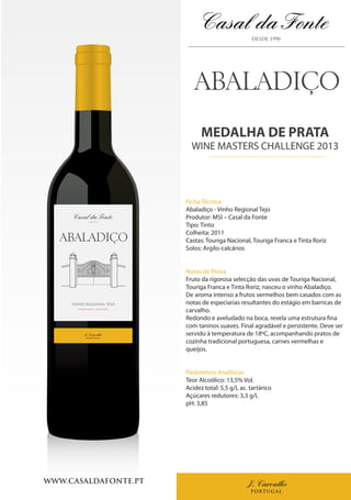 J. Carvalho
PORTUGAL
WWW.CASALDAFONTE.PT
VINHO REGIONAL TEJO
VINHO TINTO | RED WINE
J. Carvalho
PORTUGAL
MEDALHA DE PRATA
WINE MASTERS CHALLENGE 2013
Ficha Técnica
Abaladiço - Vinho Regional Tejo
Produtor: MSI – Casal da Fonte
Tipo: Tinto
Colheita: 2011
Castas: Touriga Nacional, Touriga Franca e Tinta Roriz
Solos: Argilo-calcários
Notas de Prova
Fruto da rigorosa selecção das uvas de Touriga Nacional,
Touriga Franca e Tinta Roriz, nasceu o vinho Abaladiço.
De aroma intenso a frutos vermelhos bem casados com as
notas de especiarias resultantes do estágio em barricas de
carvalho.
Redondo e aveludado na boca, revela uma estrutura fina
com taninos suaves. Final agradável e persistente. Deve ser
servido à temperatura de 18ºC, acompanhando pratos de
cozinha tradicional portuguesa, carnes vermelhas e
queijos.
Parâmetros Analíticos
Teor Alcoólico: 13,5% Vol.
Acidez total: 5,5 g/L ac. tartárico
Açúcares redutores: 3,3 g/L
pH: 3,85
 