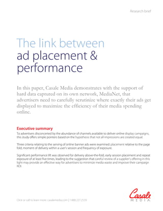 Research brief




The link between
ad placement &
performance
In this paper, Casale Media demonstrates with the support of
hard data captured on its own network, MediaNet, that
advertisers need to carefully scrutinize where exactly their ads get
displayed to maximize the efficiency of their media spending
online.


Executive summary
To advertisers disconcerted by the abundance of channels available to deliver online display campaigns,
this study offers simple pointers based on the hypothesis that not all impressions are created equal.

Three criteria relating to the serving of online banner ads were examined: placement relative to the page
fold, moment of delivery within a user’s session and frequency of exposure.

Significant performance lift was observed for delivery above-the-fold, early session placement and repeat
exposure of at least five times, leading to the suggestion that careful review of a supplier’s offering in this
light may provide an effective way for advertisers to minimize media waste and improve their campaign
ROI.




Click or call to learn more: casalemedia.com | 1.888.227.2539
 
