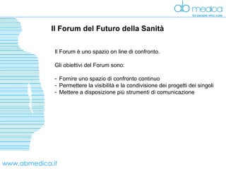 www.abmedica.it Il Forum del Futuro della Sanità  Il Forum è uno spazio on line di confronto. Gli obiettivi del Forum sono: Fornire uno spazio di confronto continuo  Permettere la visibilità e la condivisione dei progetti dei singoli Mettere a disposizione più strumenti di comunicazione 
