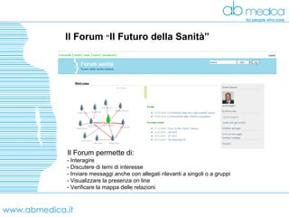 www.abmedica.it Il Forum  “ Il Futuro della Sanità” Il Forum permette di: - Interagire - Discutere di temi di interesse - Inviare messaggi anche con allegati rilevanti a singoli o a gruppi  - Visualizzare la presenza on line - Verificare la mappa delle relazioni 