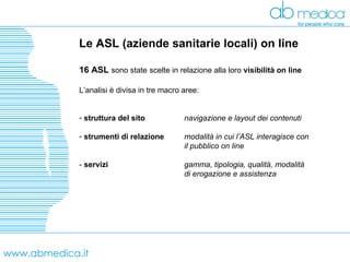 www.abmedica.it Le ASL (aziende sanitarie locali) on line 16 ASL  sono state   scelte in relazione alla loro  visibilità on line   L’analisi è divisa in tre macro aree: struttura del sito navigazione e layout dei contenuti strumenti di relazione modalità in cui l’ASL interagisce con  il pubblico on line   -  servizi gamma, tipologia, qualità, modalità  di erogazione e assistenza 