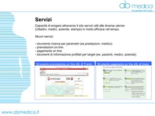 www.abmedica.it Servizi Capacità di erogare attraverso il sito servizi utili alle diverse utenze  (cittadini, medici, aziende, stampa) in modo efficace nel tempo. Alcuni servizi: - strumento ricerca per parametri (es.prestazioni, medico) - prenotazioni on line - pagamento on line strumenti di informazione profilati per target (es. pazienti, medici, aziende) Strumento pagamento on line ASL di Imola  Strumento prenotazione on line ASL di Trento  