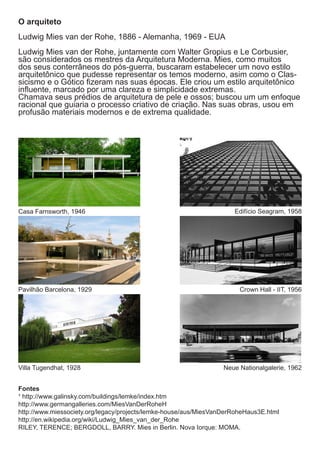O arquiteto
Ludwig Mies van der Rohe, 1886 - Alemanha, 1969 - EUA
Ludwig Mies van der Rohe, juntamente com Walter Gropius e Le Corbusier,
são considerados os mestres da Arquitetura Moderna. Mies, como muitos
dos seus conterrâneos do pós-guerra, buscaram estabelecer um novo estilo
arquitetônico que pudesse representar os temos moderno, asim como o Clas-
sicismo e o Gótico fizeram nas suas épocas. Ele criou um estilo arquitetônico
influente, marcado por uma clareza e simplicidade extremas.
Chamava seus prédios de arquitetura de pele e ossos; buscou um um enfoque
racional que guiaria o processo criativo de criação. Nas suas obras, usou em
profusão materiais modernos e de extrema qualidade.




Casa Farnsworth, 1946                                                Edifício Seagram, 1958




Pavilhão Barcelona, 1929                                               Crown Hall - IIT, 1956




Villa Tugendhat, 1928                                             Neue Nationalgalerie, 1962


Fontes
¹ http://www.galinsky.com/buildings/lemke/index.htm
http://www.germangalleries.com/MiesVanDerRoheH
http://www.miessociety.org/legacy/projects/lemke-house/aus/MiesVanDerRoheHaus3E.html
http://en.wikipedia.org/wiki/Ludwig_Mies_van_der_Rohe
RILEY, TERENCE; BERGDOLL, BARRY. Mies in Berlin. Nova Iorque: MOMA.
 