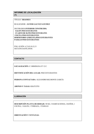 INFORME DE LOCALIZACIÓN
(1)

TÍTULO: ERASMUS

REALIZADOR: JAVIER GALVEZ SANCHEZ

DECORADOS:INTERIOR CONSTRUIDO.
 SALON PISO ESTUDIANTE
 CUARTO DE BAÑO PISO ESTUDIATES
COCINA PISO ESTUDIANTES
DORMITORIO 1(MIGUEL)PISO ESTUDIANTES
PASILLO PISO ESTUDIANTES


PÁG. GUIÓN: 6,7,8,9,10,12,13
SECUENCIAS/PLANOS:




CONTACTO



LOCALIZACIÓN: C/ OBSIDIANA Nº 12 C


IDENTIFICACIÓN DEL LUGAR: PISO ESTUDIANTES


PERSONA CONTACTADA: ALEJANDRO BELMONTE GARCÍA


ABONOS Y TASAS: GRATUITO




ILUMINACIÓN



DESCRIPCIÓN PLANTA DE RODAJE: 90 M2, 3 HABITACIONES, 2 BAÑOS, 1
COCINA, 1 SALON, 1 TERRAZA, 1 PASILLO




ORIENTACIÓN Y VENTANAS:
 