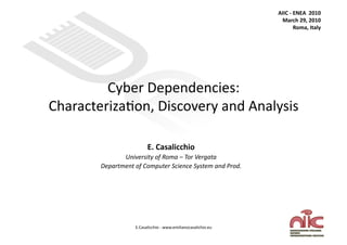 AIIC ‐ ENEA  2010 
                                                                 March 29, 2010 
                                                                       Roma, Italy 




         Cyber Dependencies: 
Characteriza3on, Discovery and Analysis 

                         E. Casalicchio 
               University of Roma – Tor Vergata 
        Department of Computer Science System and Prod. 




                   E.Casalicchio ‐ www.emilianocasalichio.eu 
 