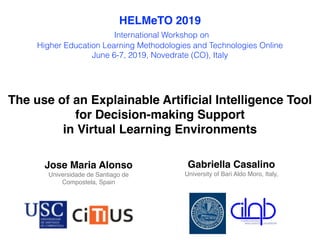 The use of an Explainable Artiﬁcial Intelligence Tool
for Decision-making Support
in Virtual Learning Environments
Jose Maria Alonso
Universidade de Santiago de
Compostela, Spain
Gabriella Casalino
University of Bari Aldo Moro, Italy,
HELMeTO 2019
International Workshop on
Higher Education Learning Methodologies and Technologies Online
June 6-7, 2019, Novedrate (CO), Italy
 