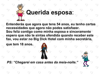 Querida esposa:
Entenderás que agora que tens 54 anos, eu tenho certas
necessidades que agora não podes satisfazer.
Sou feliz contigo como minha esposa e sinceramente
espero que não te sintas ofendida quando receber este
fax, vou estar no Big Dick Hotel com minha secretária,
que tem 18 anos.




PS: “Chegarei em casa antes da meia-noite.”
 