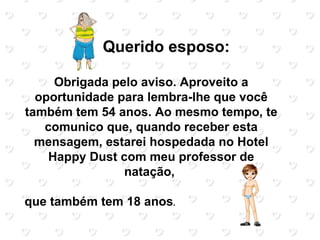 Querido esposo:

     Obrigada pelo aviso. Aproveito a
  oportunidade para lembra-lhe que você
também tem 54 anos. Ao mesmo tempo, te
   comunico que, quando receber esta
  mensagem, estarei hospedada no Hotel
    Happy Dust com meu professor de
                natação,

que também tem 18 anos.
 