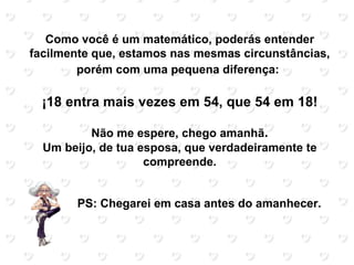 Como você é um matemático, poderás entender
facilmente que, estamos nas mesmas circunstâncias,
        porém com uma pequena diferença:

  ¡18 entra mais vezes em 54, que 54 em 18!

          Não me espere, chego amanhã.
  Um beijo, de tua esposa, que verdadeiramente te
                    compreende.


       PS: Chegarei em casa antes do amanhecer.
 