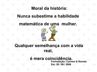 Moral da história:
 Nunca subestime a habilidade
 matemática de uma mulher.




Qualquer semelhança com a vida
            real,
      é mera coincidência.
                Formatação: Carmen & Nonato
                Em: 28 / 09 / 2006
 
