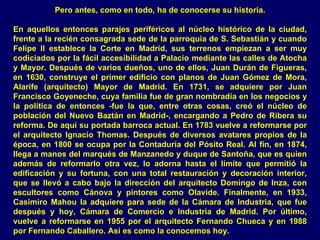 Pero antes, como en todo, ha de conocerse su historia.

En aquellos entonces parajes periféricos al núcleo histórico de la ciudad,
frente a la recién consagrada sede de la parroquia de S. Sebastián y cuando
Felipe II establece la Corte en Madrid, sus terrenos empiezan a ser muy
codiciados por la fácil accesibilidad a Palacio mediante las calles de Atocha
y Mayor. Después de varios dueños, uno de ellos, Juan Durán de Figueras,
en 1630, construye el primer edificio con planos de Juan Gómez de Mora,
Alarife (arquitecto) Mayor de Madrid. En 1731, se adquiere por Juan
Francisco Goyeneche, cuya familia fue de gran nombradía en los negocios y
la política de entonces -fue la que, entre otras cosas, creó el núcleo de
población del Nuevo Baztán en Madrid-, encargando a Pedro de Ribera su
reforma. De aquí su portada barroca actual. En 1783 vuelve a reformarse por
el arquitecto Ignacio Thomas. Después de diversos avatares propios de la
época, en 1800 se ocupa por la Contaduría del Pósito Real. Al fin, en 1874,
llega a manos del marqués de Manzanedo y duque de Santoña, que es quien
además de reformarlo otra vez, lo adorna hasta el límite que permitió la
edificación y su fortuna, con una total restauración y decoración interior,
que se llevó a cabo bajo la dirección del arquitecto Domingo de Inza, con
escultores como Cánova y pintores como Olavide. Finalmente, en 1933,
Casimiro Mahou la adquiere para sede de la Cámara de Industria, que fue
después y hoy, Cámara de Comercio e Industria de Madrid. Por último,
vuelve a reformarse en 1955 por el arquitecto Fernando Chueca y en 1988
por Fernando Caballero. Así es como la conocemos hoy.
 