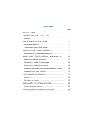 CONTENIDO
Página
INTRODUCCIÓN…...…………………………………………….. 1
DESCRIPCIÓN DE LA TECNOLOGÍA…………….…………… 2
Ventajas...…………………………………………………..…… 3
UBICACIÓN DE LA ESTRUCTURA…………………..……….. 4
Criterios de ubicación……………………….…………….….... 4
Criterios para selección del terreno…………………………… 5
CONSTRUCCIÓN DE UNA CASA-MALLA……………………. 5
Descripción de los materiales empleados…………………… 5
PROCESO DE CONSTRUCCIÓN DE LA CASA-MALLA.…... 11
Cuadrado y marcado del terreno……………………………... 13
Excavación y colocación de anclajes………..……………..... 13
Excavación y colocación de postes…………………………... 14
Colocación y tensado de los cables (cordones y trenzas)… 14
Instalación de la malla (cubierta)…………….……………….. 16
PREPARACIÓN DE TERRENO………………………............. 17
Surcado……………………………………………………..…… 17
Formación de camas…………………………………………... 18
INSTALACIÓN DEL SISTEMA DE RIEGO..…………………... 20
Componentes del sistema………………..……………………. 20
PRINCIPALES CULTIVOS RECOMENDADOS……………..... 21
 