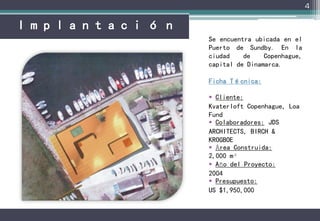 4



Se encuentra ubicada en el
Puerto de Sundby. En la
ciudad    de    Copenhague,
capital de Dinamarca.

Ficha Técnica:

 Cliente:
Kvaterloft Copenhague, Loa
Fund
 Colaboradores: JDS
ARCHITECTS, BIRCH &
KROGBOE
 Área Construida:
2,000 m²
 Año del Proyecto:
2004
 Presupuesto:
US $1,950,000
 