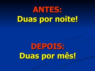 ANTES: Duas por noite! DEPOIS: Duas por mês! 