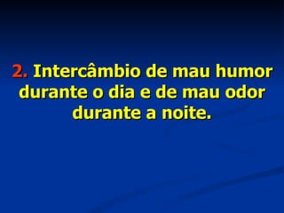2.  Intercâmbio de mau humor durante o dia e de mau odor durante a noite. 