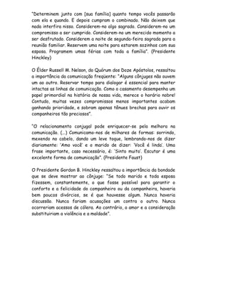 “Determinem junto com [sua família] quanto tempo vocês passarão
com ela e quando. E depois cumpram o combinado. Não deixem que
nada interfira nisso. Considerem-no algo sagrado. Considerem-no um
compromisso a ser cumprido. Considerem-no um merecido momento a
ser desfrutado. Considerem a noite de segunda-feira sagrada para a
reunião familiar. Reservem uma noite para estarem sozinhos com sua
esposa. Programem umas férias com toda a família”. (Presidente
Hinckley)

O Élder Russell M. Nelson, do Quórum dos Doze Apóstolos, ressaltou
a importância da comunicação freqüente: “Alguns cônjuges não ouvem
um ao outro. Reservar tempo para dialogar é essencial para manter
intactas as linhas de comunicação. Como o casamento desempenha um
papel primordial na história de nossa vida, merece o horário nobre!
Contudo, muitas vezes compromissos menos importantes acabam
ganhando prioridade, e sobram apenas tênues brechas para ouvir os
companheiros tão preciosos”.

“O relacionamento conjugal pode enriquecer-se pela melhora na
comunicação. (...) Comunicamo-nos de milhares de formas: sorrindo,
mexendo no cabelo, dando um leve toque, lembrando-nos de dizer
diariamente: ‘Amo você’ e o marido de dizer: ‘Você é linda’. Uma
frase importante, caso necessário, é: ‘Sinto muito’. Escutar é uma
excelente forma de comunicação”. (Presidente Faust)

O Presidente Gordon B. Hinckley ressaltou a importância da bondade
que se deve mostrar ao cônjuge: “Se todo marido e toda esposa
fizessem, constantemente, o que fosse possível para garantir o
conforto e a felicidade do companheiro ou da companheira, haveria
bem poucos divórcios, se é que houvesse algum. Nunca haveria
discussão. Nunca fariam acusações um contra o outro. Nunca
ocorreriam acessos de cólera. Ao contrário, o amor e a consideração
substituiriam a violência e a maldade”.
 