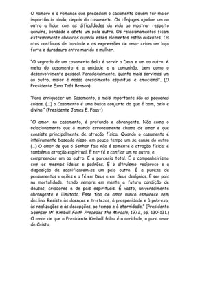 O namoro e o romance que precedem o casamento devem ter maior
importância ainda, depois do casamento. Os cônjuges ajudam um ao
outro a lidar com as dificuldades da vida ao mostrar respeito
genuíno, bondade e afeto um pelo outro. Os relacionamentos ficam
extremamente abalados quando esses elementos estão ausentes. Os
atos contínuos de bondade e as expressões de amor criam um laço
forte e duradouro entre marido e mulher.

“O segredo de um casamento feliz é servir a Deus e um ao outro. A
meta do casamento é a unidade e a comunhão, bem como o
desenvolvimento pessoal. Paradoxalmente, quanto mais servimos um
ao outro, maior é nosso crescimento espiritual e emocional”. (O
Presidente Ezra Taft Benson)

“Para enriquecer um Casamento, o mais importante são as pequenas
coisas. (...) o Casamento é uma busca conjunta do que é bom, belo e
divino.” (Presidente James E. Faust)

“O amor, no casamento, é profundo e abrangente. Não como o
relacionamento que o mundo erroneamente chama de amor e que
consiste principalmente de atração física. Quando o casamento é
inteiramente baseado nisso, em pouco tempo um se cansa do outro
(…) O amor de que o Senhor fala não é somente a atração física; é
também a atração espiritual. É ter fé e confiar um no outro, e
compreender um ao outro. É a parceria total. É o companheirismo
com os mesmos ideias e padrões. É o altruísmo recíproco e a
disposição de sacrificarem-se um pelo outro. É a pureza de
pensamentos e ações e a fé em Deus e em Seus desígnios. É ser pais
na mortalidade, tendo sempre em mente a futura condição de
deuses, criadores e de pais espirituais. É vasto, universalmente
abrangente e ilimitado. Esse tipo de amor nunca esmorece nem
declina. Resiste às doenças e tristezas, à prosperidade e à pobreza,
às realizações e às decepções, ao tempo e à eternidade.” (Presidente
Spencer W. Kimball:Faith Precedes the Miracle, 1972, pp. 130–131.)
O amor de que o Presidente Kimball falou é a caridade, o puro amor
de Cristo.
 