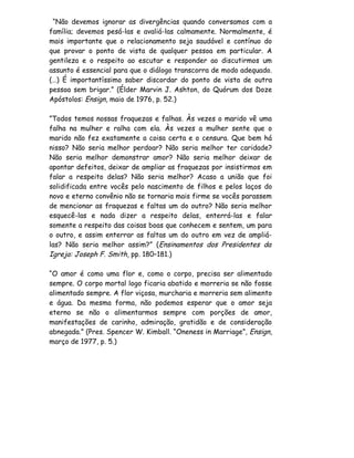 “Não devemos ignorar as divergências quando conversamos com a
família; devemos pesá-las e avaliá-las calmamente. Normalmente, é
mais importante que o relacionamento seja saudável e contínuo do
que provar o ponto de vista de qualquer pessoa em particular. A
gentileza e o respeito ao escutar e responder ao discutirmos um
assunto é essencial para que o diálogo transcorra de modo adequado.
(…) É importantíssimo saber discordar do ponto de vista de outra
pessoa sem brigar.” (Élder Marvin J. Ashton, do Quórum dos Doze
Apóstolos: Ensign, maio de 1976, p. 52.)

”Todos temos nossas fraquezas e falhas. Às vezes o marido vê uma
falha na mulher e ralha com ela. Às vezes a mulher sente que o
marido não fez exatamente a coisa certa e o censura. Que bem há
nisso? Não seria melhor perdoar? Não seria melhor ter caridade?
Não seria melhor demonstrar amor? Não seria melhor deixar de
apontar defeitos, deixar de ampliar as fraquezas por insistirmos em
falar a respeito delas? Não seria melhor? Acaso a união que foi
solidificada entre vocês pelo nascimento de filhos e pelos laços do
novo e eterno convênio não se tornaria mais firme se vocês parassem
de mencionar as fraquezas e faltas um do outro? Não seria melhor
esquecê-las e nada dizer a respeito delas, enterrá-las e falar
somente a respeito das coisas boas que conhecem e sentem, um para
o outro, e assim enterrar as faltas um do outro em vez de ampliá-
las? Não seria melhor assim?” (Ensinamentos dos Presidentes da
Igreja: Joseph F. Smith, pp. 180–181.)

“O amor é como uma flor e, como o corpo, precisa ser alimentado
sempre. O corpo mortal logo ficaria abatido e morreria se não fosse
alimentado sempre. A flor viçosa, murcharia e morreria sem alimento
e água. Da mesma forma, não podemos esperar que o amor seja
eterno se não o alimentarmos sempre com porções de amor,
manifestações de carinho, admiração, gratidão e de consideração
abnegada.” (Pres. Spencer W. Kimball. “Oneness in Marriage”, Ensign,
março de 1977, p. 5.)
 