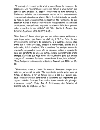 “A amizade é (…) uma parte vital e maravilhosa do namoro e do
casamento. Um relacionamento entre um homem e uma mulher que
começa com amizade e, depois, transforma-se num romance e,
finalmente, culmina com o casamento, muitas vezes transformasse
numa amizade duradoura e eterna. Nada é mais inspirador no mundo
de hoje, no qual os casamentos se dissolvem tão facilmente, do que
observar marido e mulher desfrutando tranqüilamente da amizade
um do outro, ano após ano, enquanto recebem as bênçãos e passam
pelas provações da mortalidade”. (O Élder Marlin K. Jensen, dos
Setenta: A Liahona, julho de 1999, p. 75).

Élder James E. Faust disse que uma das coisas menos evidentes e
mais importantes que levam ao divórcio é “(…) a falta de um
enriquecimento constante do casamento. É a ausência daquele algo
extra que o torna precioso, especial e maravilhoso, quando ele é
enfadonho, difícil e insípido.” Ele aconselhou: “No enriquecimento de
uma união, as grandes coisas são as pequenas coisas, a apreciação
deve ser constante de um pelo outro, sempre demonstrando grata
atenção. É preciso que haja mútuo encorajamento, para que ambos
cresçam. O casamento é a busca comum do que é bom, belo e divino.”
(Como Enriquecer o Casamento, A Liahona, fevereiro de 1978, pp. 12–
13.)

  “Mantenham acesa a chama do namoro. Reservem tempo para
estarem juntos—só os dois. Tão importante quanto estar com os
filhos, em família, é ter um tempo juntos, a sós. Se fizerem isso,
seus filhos saberão que consideram o casamento algo importante que
requer cuidados. Para isso é necessário tomar uma decisão, planejar
e reservar tempo”. (Élder Joe J. Christensen, dos Setenta: A
Liahona, julho de 1995, pp. 69–70.)
 