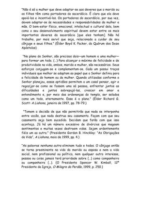 “Não é só a mulher que deve adaptar-se aos deveres que o marido ou
os filhos têm como portadores do sacerdócio. É claro que ela deve
apoiá-los e incentivá-los. Os portadores do sacerdócio, por sua vez,
devem adaptar-se às necessidades e responsabilidades da mulher e
mãe. O bem-estar físico, emocional, intelectual e cultural dela, bem
como o seu desenvolvimento espiritual devem estar entre os mais
importantes deveres do sacerdócio [que eles tenham]. Não há
trabalho, por mais servil que seja, relacionado a cuidar de seu
cônjuge e seus filhos.” (Élder Boyd K. Packer, do Quórum dos Doze
Apóstolos)

 “No plano do Senhor, são precisos dois—um homem e uma mulher—
para formar um todo. (…) Para alcançar o máximo de felicidade e de
produtividade na vida, ambos, marido e mulher, são necessários. Seus
esforços conjugam-se e complementam-se. Cada um possui traços
individuais que melhor se adaptam ao papel que o Senhor definiu para
a felicidade do homem ou da mulher. Quando utilizadas conforme o
Senhor planejou, essas aptidões permitem a um casal pensar, agir e
regozijar-se como se fossem uma só pessoa, enfrentar juntos as
dificuldades e juntos sobrepujá-las, crescer em amor e
entendimento e, por meio das ordenanças do templo, ser selados
como um todo, eternamente. Esse é o plano.” (Élder Richard G.
Scott: A Liahona, janeiro de 1997, pp. 78–79.)

 “Tomem a decisão de que não permitirão que nada se interponha
entre vocês, que nada destrua seu casamento. Façam com que seu
casamento seja bem sucedido. Decidam que farão com que isso
aconteça. Já há um número excessivo de divórcios que magoam
sentimentos e muitas vezes destroem vidas. Sejam ardentemente
fiéis um ao outro.” (Presidente Gordon B. Hinckley: “As Obrigações
da Vida”, A Liahona, maio de 1999, pp. 4.)

“As palavras nenhuma outra eliminam tudo e todos. O cônjuge então
se torna preeminente na vida do marido ou esposa e nem a vida
social, nem profissional ou política, nem qualquer outro interesse,
pessoa ou coisa jamais terá prioridade sobre (…) como companheiro
ou companheira (…). (O Presidente Spencer W. Kimball, 12º
Presidente da Igreja, O Milagre do Perdão, 1999, p. 250.)
 