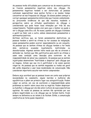 As pessoas terão dificuldade para comunicar-se de maneira positiva
se tiverem pensamentos negativos sobre seu cônjuge. Os
pensamentos negativos tendem a ser distorcidos; as pessoas
costumam superestimar seus pontos fortes e ao mesmo tempo
concentrar-se nas fraquezas do cônjuge. Os alunos podem começar a
corrigir quaisquer pensamentos distorcidos que tiverem combatendo-
os, procurando evidências de que são inexatos, mudando a
perspectiva sobre as atitudes questionáveis do cônjuge e
considerando que pode haver boas intenções por trás de seu
comportamento. Também podem orar para que o Senhor os ajude a
ver o cônjuge como Ele o vê. Às vezes, quando um cônjuge é bondoso
e gentil ao falar com o outro, ambos desenvolvem pensamentos e
sentimentos positivos.
Gottman verificou que, ao terem pensamentos destrutivos, as
pessoas tendem a sentir-se vítimas ou ter acessos de indignação;
esses pensamentos podem ocorrer separadamente ou em conjunto.
As pessoas que se sentem vítimas do cônjuge tendem a ter medo
dele;    sentem-se    acusadas    injustamente,    maltratadas   ou
desvalorizadas. Algumas sentem tanto medo que não se atrevem a
defender-se. Sentem que têm justificativa para sentir-se vítimas e
usam essa condição como desculpa para eximirem- se da
responsabilidade de salvar seu casamento. As pessoas que se sentem
injustiçadas desenvolvem “hostilidade e desprezo” pelo cônjuge que
os magoou. Acham que sua ira é justificável e às vezes querem
vingar-se. As pessoas que se sentem magoadas ou iradas em geral
não estão dispostas a usar boas modalidades de comunicação. Não
consideram importante escutar nem tentar compreender.

Embora seja aceitável que as pessoas levem em conta suas próprias
necessidades no casamento, alguns maridos e mulheres são
egocêntricos e põem em primeiro lugar sua autogratificação. Podem
culpar os outros, em vez de aceitarem a responsabilidade pelos
problemas ou mentir sobre seus atos ou negá-los. Podem desprezar
ou humilhar o cônjuge por ele não estar à altura de suas expectativas
egoístas. Às vezes as pessoas se sentem tão oprimidas por sua
própria negatividade ou a do cônjuge que se tornam hostis, ficam
sempre na defensiva ou se isolam e se fecham. Então, a comunicação
construtiva se torna quase impossível.
 
