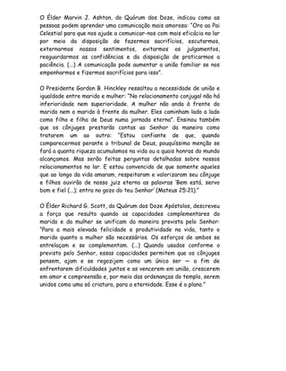 O Élder Marvin J. Ashton, do Quórum dos Doze, indicou como as
pessoas podem aprender uma comunicação mais amorosa: “Oro ao Pai
Celestial para que nos ajude a comunicar-nos com mais eficácia no lar
por meio da disposição de fazermos sacrifícios, escutarmos,
externarmos nossos sentimentos, evitarmos os julgamentos,
resguardarmos as confidências e da disposição de praticarmos a
paciência. (...) A comunicação pode aumentar a união familiar se nos
empenharmos e fizermos sacrifícios para isso”.

O Presidente Gordon B. Hinckley ressaltou a necessidade de união e
igualdade entre marido e mulher: “No relacionamento conjugal não há
inferioridade nem superioridade. A mulher não anda à frente do
marido nem o marido à frente da mulher. Eles caminham lado a lado
como filho e filha de Deus numa jornada eterna”. Ensinou também
que os cônjuges prestarão contas ao Senhor da maneira como
tratarem um ao outro: “Estou confiante de que, quando
comparecermos perante o tribunal de Deus, pouquíssima menção se
fará a quanta riqueza acumulamos na vida ou a quais honras do mundo
alcançamos. Mas serão feitas perguntas detalhadas sobre nossos
relacionamentos no lar. E estou convencido de que somente aqueles
que ao longo da vida amaram, respeitaram e valorizaram seu cônjuge
e filhos ouvirão de nosso juiz eterno as palavras ‘Bem está, servo
bom e fiel (...); entra no gozo do teu Senhor’ (Mateus 25:21).”

O Élder Richard G. Scott, do Quórum dos Doze Apóstolos, descreveu
a força que resulta quando as capacidades complementares do
marido e da mulher se unificam da maneira prevista pelo Senhor:
“Para a mais elevada felicidade e produtividade na vida, tanto o
marido quanto a mulher são necessários. Os esforços de ambos se
entrelaçam e se complementam. (...) Quando usadas conforme o
previsto pelo Senhor, essas capacidades permitem que os cônjuges
pensem, ajam e se regozijem como um único ser — a fim de
enfrentarem dificuldades juntos e as vencerem em união, crescerem
em amor e compreensão e, por meio das ordenanças do templo, serem
unidos como uma só criatura, para a eternidade. Esse é o plano.”
 