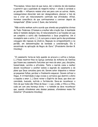 “Precisamos, talvez mais do que nunca, dar o máximo de nós mesmos
e permitir que a qualidade do respeito mútuo — aliada à caridade e
ao perdão — influencie nossos atos uns para com os outros. Assim,
conseguiremos discordar sem ser desagradáveis, abaixar o tom de
voz e criar um relacionamento centrado nas afinidades. Afinal,
teremos consciência de que continuaremos a conviver depois da
tempestade”. (Elder Loren C. Dunn, dos Setenta)

 “Não existe nenhum outro acordo que atenda aos propósitos divinos
do Todo- Poderoso. O homem e a mulher são criação Sua. A dualidade
deles é também desígnio Seu. O relacionamento e as funções em que
um completa o outro são fundamentais a Seus propósitos. Um é
incompleto sem o outro. (…) A cura para a maior parte dos problemas
conjugais não repousa no divórcio. Repousa no arrependimento e no
perdão, em demonstrações de bondade e consideração. Ela é
encontrada na aplicação da Regra de Ouro.” (Presidente Gordon B.
Hinckley)



  “O casamento torna-se belo quando se procura e cultiva a beleza.
(...) Posso mostrar-lhes na Igreja centenas de milhares de famílias
que fazem seu casamento funcionar por meio do amor, paz, disciplina,
honestidade, carinho e altruísmo. Tanto o marido como a mulher
devem reconhecer o caráter solene e sagrado do casamento e do
plano que Deus concebeu para ele. Devem estar dispostos a relevar
as pequenas falhas, perdoar e finalmente esquecer. Devem refrear a
língua. A irritabilidade é algo vicioso e corrosivo que destrói o afeto
e expulsa o amor. (...) Deve reinar o Espírito de Deus, que deve ser
convidado, buscado, nutrido e fortalecido. Deve-se reconhecer o
fato de que todos são filhos de Deus — o pai, a mãe, o filho e a filha,
cada um com uma herança divina — e também se deve reconhecer
que, quando ofendemos uma dessas pessoas, ofendemos nosso Pai
Celestial.” (Presidente Hinckley)
 