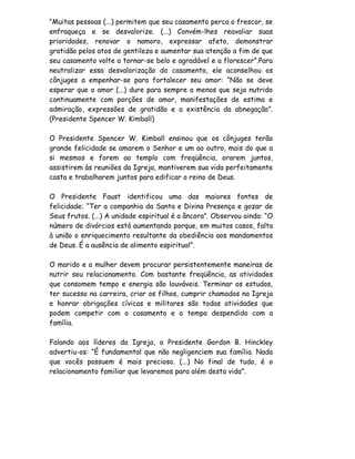 “Muitas pessoas (...) permitem que seu casamento perca o frescor, se
enfraqueça e se desvalorize. (...) Convém-lhes reavaliar suas
prioridades, renovar o namoro, expressar afeto, demonstrar
gratidão pelos atos de gentileza e aumentar sua atenção a fim de que
seu casamento volte a tornar-se belo e agradável e a florescer”.Para
neutralizar essa desvalorização do casamento, ele aconselhou os
cônjuges a empenhar-se para fortalecer seu amor: “Não se deve
esperar que o amor (...) dure para sempre a menos que seja nutrido
continuamente com porções de amor, manifestações de estima e
admiração, expressões de gratidão e a existência da abnegação”.
(Presidente Spencer W. Kimball)

O Presidente Spencer W. Kimball ensinou que os cônjuges terão
grande felicidade se amarem o Senhor e um ao outro, mais do que a
si mesmos e forem ao templo com freqüência, orarem juntos,
assistirem às reuniões da Igreja, mantiverem sua vida perfeitamente
casta e trabalharem juntos para edificar o reino de Deus.

O Presidente Faust identificou uma das maiores fontes de
felicidade: “Ter a companhia da Santa e Divina Presença e gozar de
Seus frutos. (...) A unidade espiritual é a âncora”. Observou ainda: “O
número de divórcios está aumentando porque, em muitos casos, falta
à união o enriquecimento resultante da obediência aos mandamentos
de Deus. É a ausência de alimento espiritual”.

O marido e a mulher devem procurar persistentemente maneiras de
nutrir seu relacionamento. Com bastante freqüência, as atividades
que consomem tempo e energia são louváveis. Terminar os estudos,
ter sucesso na carreira, criar os filhos, cumprir chamados na Igreja
e honrar obrigações cívicas e militares são todas atividades que
podem competir com o casamento e o tempo despendido com a
família.

Falando aos líderes da Igreja, o Presidente Gordon B. Hinckley
advertiu-os: “É fundamental que não negligenciem sua família. Nada
que vocês possuem é mais precioso. (...) No final de tudo, é o
relacionamento familiar que levaremos para além desta vida”.
 