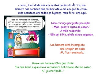Papai, é verdade que em muitos países da África, um homem não conhece sua mulher até o dia em que se casa?  -Isso acontece em todos os lugares, meu filho, até aqui. Houve um homem sábio que disse: “Eu não sabia o que era a verdadeira felicidade até me casar. Aí, já era tarde...” Um homem está incompleto  até chegar em casa. Aí, fica terminado. Uma criança pergunta pra mãe: - Mãe, quanto custa se casar? A mãe responde: - Não sei filho, ainda estou pagando. Todo dia pensando em números, cifras, contas, cálculos matemáticos, percentagens... Não te dás conta do quanto isso desgasta nossa relação? Sim, uns 63%. 