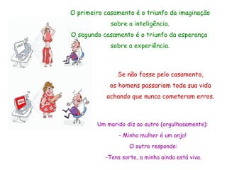O primeiro casamento é o triunfo da imaginação sobre a inteligência. O segundo casamento é o triunfo da esperança  sobre a experiência. Se não fosse pelo casamento, os homens passariam toda sua vida achando que nunca cometeram erros. Um marido diz ao outro (orgulhosamente):  -   Minha mulher é um anjo!  O outro responde: -Tens sorte, a minha ainda está viva. 