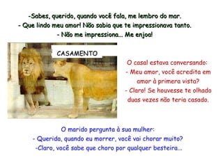 O marido pergunta à sua mulher:  -   Querida, quando eu morrer, você vai chorar muito?  -Claro, você sabe que choro por qualquer besteira... O casal estava conversando:  -   Meu amor, você acredita em amor   à primera vista? -   Claro! Se houvesse te olhado duas vezes não teria casado. -Sabes ,  querido, quando você fala, me lembro do mar . - Que lindo meu amor! Não sabia que te impressionava tanto . - Não me impressiona...  Me  enjoa! CASAMENTO 