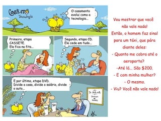 Vou mostrar que você  não vale nada! Então, o homem faz sinal para um táxi, que pára diante deles: - Quanto me cobra até o aeroporto?  -Até lá... São $200. - E com minha mulher? - O mesmo . - Viu? Você  não  vale nada! O casamento evolui como a tecnologia... Segundo, etapa CD. Ele cede em tudo... E por último, etapa DVD.  Divide a casa, divide o salário, divide o auto... Primeiro, etapa CASSETE. Ela fica na fita... 