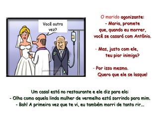 O marido  agonizante: - Maria, promete que, quando  eu  morrer, você  se casará   com Antônio. Mas, justo com ele,  teu pior inimigo? Por isso mesmo.  Quero que ele se lasque! Um casal está no restaurante e ele diz para ela: - Olha como aquela linda mulher de vermelho está sorrindo para mim. - Bah! A primeira vez que te vi, eu também morri de tanto rir... Você outra vez? 