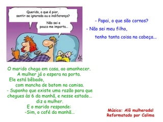 Papai, o que são cornos? - Não sei meu filho,  tenho tanta coisa na cabeça... O marido chega em casa, ao amanhecer.  A mulher já o espera na porta.  Ele está bêbado,  com mancha de batom na camisa. - Suponho que existe uma razão para que chegues às 6 da manhã, e nesse estado... diz a mulher. E o marido responde:  -Sim, o café da manhã... Música: Alô mulherada! Reformatado por Calima Querido, o que é pior,  sentir-se ignorada ou a indiferença? Não sei e  pouco me importa... 