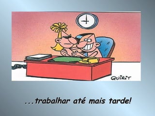 ...trabalhar até mais tarde! 