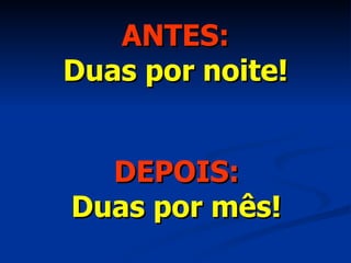 ANTES: Duas por noite! DEPOIS: Duas por mês! 