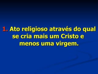 1.  Ato religioso através do qual se cria mais um Cristo e  menos uma virgem. 