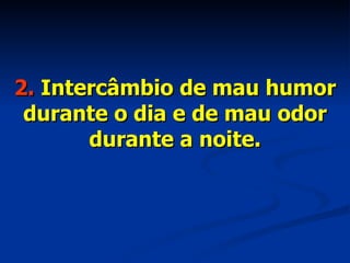 2.  Intercâmbio de mau humor durante o dia e de mau odor durante a noite. 