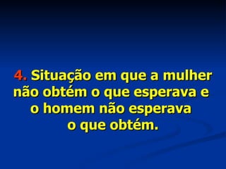 4.  Situação em que a mulher não obtém o que esperava e  o homem não esperava  o que obtém. 