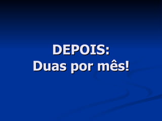 DEPOIS: Duas por mês! 