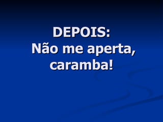 DEPOIS:  Não me aperta, caramba! 
