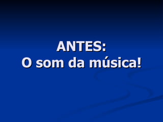 ANTES: O som da música! 